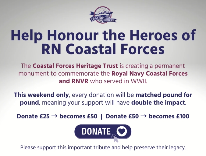 Help Honour the Heroes of RN Coastal Forces The Coastal Forces Heritage Trust is creating a permanent monument to commemorate the Royal Navy Coastal Forces and RNVR who served in WWII. This weekend only, every donation will be matched pound for pound, meaning your support will have double the impact. Donate £25 → becomes £50 | Donate £50 → becomes £100. Donate now